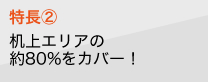 特長2　机上エリアの約80%をカバー