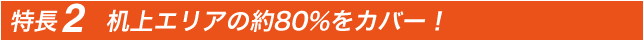 特長2　机上エリアの約80%をカバー！